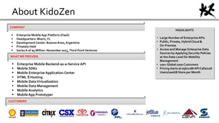 About KidoZen
COMPANY
 Enterprise MobileApp Platform (PaaS)
 Headquarters: Miami, FL
 DevelopmentCenter: BuenosAires,Argentina
 Privately Held
 SeriesA of $5 Million: November 2013,Third PointVentures
WHATWE PROVIDE
 Enterprise Mobile Backend-as-a-Service API
 Mobile SDKs
 Mobile Enterprise Application Center
 HTML 5 Hosting
 Mobile DataVirtualization
 Mobile Data Management
 Mobile Analytics
 Mobile App Prototyper
CUSTOMERS
HIGHLIGHTS
• Large Number of EnterpriseAPIs
• Public, Private, Hybrid Cloud &
On-Premise
• Access and Manage Enterprise Data
Sources by Applying Security Policies
at the Data Level for Mobility
Management
• 100+ Global 1000 Customers
• Pricing starts at $5k/10M API Calls/10K
Users/200GB Store per Month
 