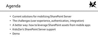 Agenda
• Current solutions for mobilizing SharePoint Server
• The challenges (user experience, authentication, integration)
• A better way: how to leverage SharePoint assets from mobile apps
• KidoZen’s SharePoint Server support
• Demo
 