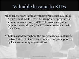 Valuable lessons to KIDsMany teachers are familiar with programs such as Junior Achievement, NEFE, etc. The KIDpreneur program is similar in many ways, EXCEPT it provides a system (support, network, etc.) for KIDs to move forward with their ideas.ALL items used throughout the program (book, materials, instructor(s), etc.) have been donated and/or supported by local community organizations.db.thomas@ymail.com5