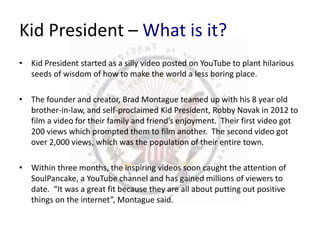 Kid President – What is it? 
• Kid President started as a silly video posted on YouTube to plant hilarious 
seeds of wisdom of how to make the world a less boring place. 
• The founder and creator, Brad Montague teamed up with his 8 year old 
brother-in-law, and self-proclaimed Kid President, Robby Novak in 2012 to 
film a video for their family and friend’s enjoyment. Their first video got 
200 views which prompted them to film another. The second video got 
over 2,000 views, which was the population of their entire town. 
• Within three months, the inspiring videos soon caught the attention of 
SoulPancake, a YouTube channel and has gained millions of viewers to 
date. “It was a great fit because they are all about putting out positive 
things on the internet”, Montague said. 
 