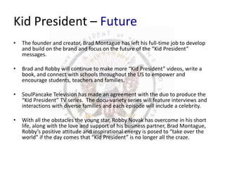Kid President – Future 
• The founder and creator, Brad Montague has left his full-time job to develop 
and build on the brand and focus on the future of the “Kid President” 
messages. 
• Brad and Robby will continue to make more “Kid President” videos, write a 
book, and connect with schools throughout the US to empower and 
encourage students, teachers and families. 
• SoulPancake Television has made an agreement with the duo to produce the 
“Kid President” TV series. The docu-variety series will feature interviews and 
interactions with diverse families and each episode will include a celebrity. 
• With all the obstacles the young star, Robby Novak has overcome in his short 
life, along with the love and support of his business partner, Brad Montague, 
Robby’s positive attitude and inspirational energy is posed to “take over the 
world” if the day comes that “Kid President” is no longer all the craze. 
 