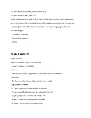 FN1_4=−500/sin(atan(2)) FN1_2=559.01 cos(atan(2))
FN1_4=FE3=−559.01 FN1_2=FE1=250
Similarcalculationscanbe made toverifythe restof the resultsfromthismodel.Basedonthe
agreementbetweenthe theoretical andnumerical results,we canconclude thatthe model isin
excellentagreementwiththe theoryandcan be usedforengineeringdesignandanalysis.
Close the Program
• UtilityMenu>File>Exit...
• Choose “Quit-No save!”
• ClickOk
BEAM PROBLEM
Model Attributes
Material Properties for 6061-T6 Aluminum
• Young’s modulus—7.310e10 Pa
Loads
• 5000 N downwardload applied to the center of the free end of the beam
Constraints
• The fixed end of the beam is fully constrained inx, y,and z
Step 1: Define Geometry
1-1. Create keypoints to define the ends of the beam
• Preprocessor>Modeling>Create>Keypoints>In Active CS
• Supply (0,0,0) as the coordinates for the 1st KP
• Supply (1,0,0) as the coordinates for the 2nd KP
1-2. Create a line to connect the two keypoints
 