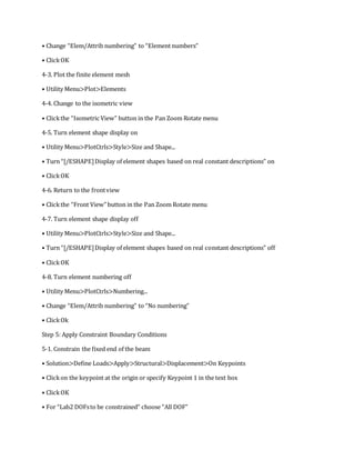 • Change “Elem/Attrib numbering” to “Element numbers”
• ClickOK
4-3. Plot the finite element mesh
• Utility Menu>Plot>Elements
4-4. Change to the isometric view
• Clickthe “Isometric View” button in the Pan Zoom Rotate menu
4-5. Turn element shape display on
• Utility Menu>PlotCtrls>Style>Size and Shape...
• Turn “[/ESHAPE]Display of element shapes based on real constant descriptions” on
• ClickOK
4-6. Return to the frontview
• Clickthe “Front View” button in the Pan Zoom Rotate menu
4-7. Turn element shape display off
• Utility Menu>PlotCtrls>Style>Size and Shape...
• Turn “[/ESHAPE]Display of element shapes based on real constant descriptions” off
• ClickOK
4-8. Turn element numbering off
• Utility Menu>PlotCtrls>Numbering...
• Change “Elem/Attrib numbering” to “No numbering”
• ClickOk
Step 5: Apply Constraint Boundary Conditions
5-1. Constrain the fixed end of the beam
• Solution>Define Loads>Apply>Structural>Displacement>On Keypoints
• Clickon the keypoint at the origin or specify Keypoint 1 in the text box
• ClickOK
• For “Lab2 DOFsto be constrained” choose “All DOF”
 