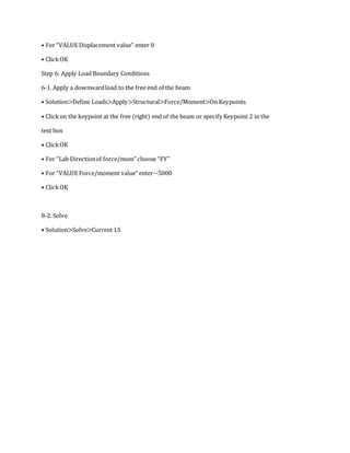 • For “VALUE Displacement value” enter 0
• ClickOK
Step 6: Apply Load Boundary Conditions
6-1. Apply a downwardload to the free end of the beam
• Solution>Define Loads>Apply>Structural>Force/Moment>On Keypoints
• Clickon the keypoint at the free (right) end of the beam or specify Keypoint 2 in the
text box
• ClickOK
• For “Lab Directionof force/mom” choose “FY”
• For “VALUE Force/moment value” enter−5000
• ClickOK
8-2. Solve
• Solution>Solve>Current LS
 