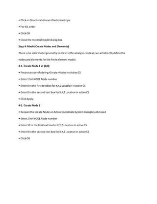 • ClickonStructural>Linear>Elastic>Isotropic
• For EX,enter
• ClickOK
• Close the material modeldialogbox
Step 4: Mesh (Create Nodesand Elements)
There isno solidmodel geometrytomeshinthisanalysis.Instead,we willdirectlydefine the
nodesandelementsforthe finiteelementmodel.
4-1. Create Node 1 at (0,0)
• Preprocessor>Modeling>Create>Nodes>InActiveCS
• Enter1 for NODENode number
• Enter0 inthe firsttextbox forX,Y,ZLocation inactive CS
• Enter0 inthe secondtextbox forX,Y,ZLocationin active CS
• ClickApply
4-2. Create Node 2
• Reopenthe Create NodesinActive CoordinateSystemdialogbox if closed
• Enter2 for NODENode number
• Enter10 in the firsttextbox forX,Y,Z Locationinactive CS
• Enter0 inthe secondtextbox forX,Y,ZLocationin active CS
• ClickOK
 