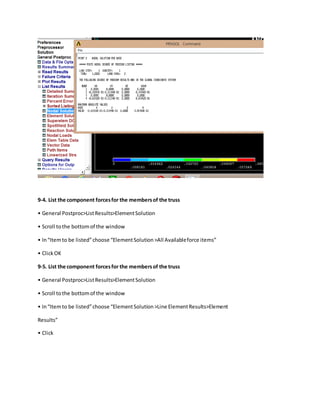 9-4. List the component forcesfor the membersof the truss
• General Postproc>ListResults>ElementSolution
• Scroll tothe bottomof the window
• In“Itemto be listed”choose “ElementSolution>All Availableforce items”
• ClickOK
9-5. List the component forcesfor the membersof the truss
• General Postproc>ListResults>ElementSolution
• Scroll tothe bottomof the window
• In“Itemto be listed”choose “ElementSolution>Line ElementResults>Element
Results”
• Click
 