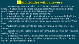 ✅kid riddles with answers
1 One evening a man started to run. Then he turned left. Soon after, he
turned left again. Then he started running home. When he got home there
were 2 masked men waiting for him. Who were they?
2 What kind of room has no doors or windows?
3 A natural state, I'm sought by all. Go without me, and you shall fall. You
do me when you spend, and use me when you eat to no end. What am I?
4 I only point in one direction, but I guide people around the world. What
am I?
5 Paul is 20 years old in 1980, but only 15 years old in 1985.How is this
possible?
6 I open to close but I close to open. I'm surrounded by water but I'm never
soaking. What am I?
7 Six glasses are in a row. The first three are filled with milk and the last
three are empty. By moving only one glass, can you arrange them so that the
full and the empty glasses alternate?
 