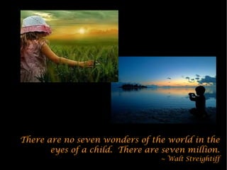 There are no seven wonders of the world in the
       eyes of a child. There are seven million.
                                 ~ Walt Streightiff
 