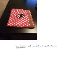 I am grateful for my I pad , I depend a lot on it especially when I am
doing a research.
 