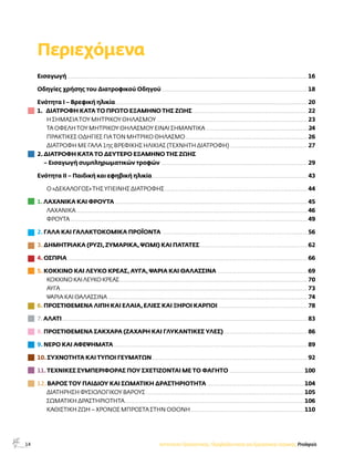 14 
Περιεχόμενα 
Εισαγωγή.......................................................................................................................................................................................................... 16 
Οδηγίες χρήσης του Διατροφικού Οδηγού........................................................................................................................... 18 
Ενότητα I – Βρεφική ηλικία................................................................................................................................................................. 20 
1. ΔΙΑΤΡΟΦΉ ΚΑΤΆ ΤΟ ΠΡΏΤΟ ΕΞΆΜΗΝΟ ΤΗΣ ΖΩΉΣ................................................................................................. 22 
Η ΣΗΜΑΣΊΑ ΤΟΥ ΜΗΤΡΙΚΟΎ ΘΗΛΑΣΜΟΎ............................................................................................................................... 23 
ΤΑ ΟΦΕΛΗ ΤΟΥ ΜΗΤΡΙΚΟΥ ΘΗΛΑΣΜΟΥ ΕΙΝΑΙ ΣΗΜΑΝΤΙΚΑ.......................................................................................24 
ΠΡΑΚΤΙΚΈΣ ΟΔΗΓΊΕΣ ΓΙΑ ΤΟΝ ΜΗΤΡΙΚΌ ΘΗΛΑΣΜΌ....................................................................................................... 26 
ΔΙΑΤΡΟΦΉ ΜΕ ΓΆΛΑ 1ης ΒΡΕΦΙΚΉΣ ΗΛΙΚΊΑΣ (ΤΕΧΝΗΤΉ ΔΙΑΤΡΟΦΉ) ................................................................. 27 
2. ΔΙΑΤΡΟΦΉ ΚΑΤΆ ΤΟ ΔΕΎΤΕΡΟ ΕΞΆΜΗΝΟ ΤΗΣ ΖΩΉΣ 
– Εισαγωγή συμπληρωματικών τροφών ........................................................................................................................... 29 
Ενότητα ΙΙ – Παιδική και εφηβική ηλικία................................................................................................................................... 43 
Ο «ΔΕΚΆΛΟΓΟΣ» ΤΗΣ ΥΓΙΕΙΝΉΣ ΔΙΑΤΡΟΦΉΣ........................................................................................................................ 44 
1. ΛΑΧΑΝΙΚΑ ΚΑΙ ΦΡΟΥΤΑ.................................................................................................................................................................. 45 
ΛΑΧΑΝΙΚΑ.................................................................................................................................................................................................. 46 
ΦΡΟΥΤΑ....................................................................................................................................................................................................... 49 
2. ΓΑΛΑ ΚΑΙ ΓΑΛΑΚΤΟΚΟΜΙΚΑ ΠΡΟΪΟΝΤΑ .......................................................................................................................... 56 
3. ΔΗΜΗΤΡΙΑΚΑ (ΡΥΖΙ, ΖΥΜΑΡΙΚΑ, ΨΩΜΙ) ΚΑΙ ΠΑΤΑΤΕΣ........................................................................................... 62 
4. ΟΣΠΡΙΑ.......................................................................................................................................................................................................... 66 
5. ΚΟΚΚΙΝΟ ΚΑΙ ΛΕΥΚΟ ΚΡΕΑΣ, ΑΥΓΑ, ΨΑΡΙΑ ΚΑΙ ΘΑΛΑΣΣΙΝΑ ............................................................................ 69 
ΚΟΚΚΙΝΟ ΚΑΙ ΛΕΥΚΟ ΚΡΕΑΣ.............................................................................................................................................................. 70 
ΑΥΓΑ................................................................................................................................................................................................................ 73 
ΨΑΡΙΑ ΚΑΙ ΘΑΛΑΣΣΙΝΑ........................................................................................................................................................................ 74 
6. ΠΡΟΣΤΙΘΕΜΕΝΑ ΛΙΠΗ ΚΑΙ ΕΛΑΙΑ, ΕΛΙΕΣ ΚΑΙ ΞΗΡΟΙ ΚΑΡΠΟΙ............................................................................ 78 
7. ΑΛΑΤΙ.............................................................................................................................................................................................................. 83 
8. ΠΡΟΣΤΙΘΕΜΕΝΑ ΣΑΚΧΑΡΑ (ΖΑΧΑΡΗ ΚΑΙ ΓΛΥΚΑΝΤΙΚΕΣ ΥΛΕΣ)....................................................................... 86 
9. ΝΕΡΟ ΚΑΙ ΑΦΕΨΗΜΑΤΑ................................................................................................................................................................... 89 
10. ΣΥΧΝΟΤΗΤΑ ΚΑΙ ΤΥΠΟΙ ΓΕΥΜΑΤΩΝ................................................................................................................................... 92 
11. ΤΕΧΝΙΚΕΣ ΣΥΜΠΕΡΙΦΟΡΑΣ ΠΟΥ ΣΧΕΤΙΖΟΝΤΑΙ ΜΕ ΤΟ ΦΑΓΗΤΟ ............................................................... 100 
12. ΒΑΡΟΣ ΤΟΥ ΠΑΙΔΙΟΥ ΚΑΙ ΣΩΜΑΤΙΚΗ ΔΡΑΣΤΗΡΙΟΤΗΤΑ.................................................................................. 104 
ΔΙΑΤΗΡΗΣΗ ΦΥΣΙΟΛΟΓΙΚΟΥ ΒΑΡΟΥΣ..................................................................................................................................... 105 
ΣΩΜΑΤΙΚΗ ΔΡΑΣΤΗΡΙΟΤΗΤΑ....................................................................................................................................................... 106 
ΚΑΘΙΣΤΙΚΗ ΖΩΗ – ΧΡΟΝΟΣ ΜΠΡΟΣΤΑ ΣΤΗΝ ΟΘΟΝΗ ............................................................................................... 110 
Ινστιτούτο Προληπτικής, Περιβαλλοντικής και Εργασιακής Ιατρικής, Prolepsis 
 