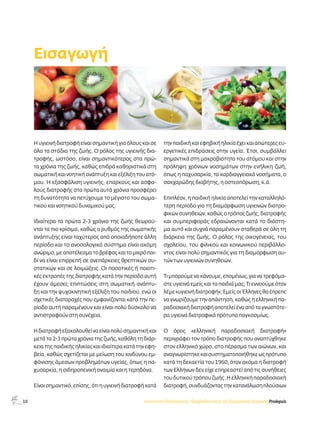 16 
Η υγιεινή διατροφή είναι σημαντική για όλους και σε 
όλα τα στάδια της ζωής. Ο ρόλος της υγιεινής δια- 
τροφής, ωστόσο, είναι σημαντικότερος στα πρώ- 
τα χρόνια της ζωής, καθώς επιδρά καθοριστικά στη 
σωματική και νοητική ανάπτυξη και εξέλιξη του ατό- 
μου. Η εξασφάλιση υγιεινής, επαρκούς και ασφα- 
λούς διατροφής στα πρώτα αυτά χρόνια προσφέρει 
τη δυνατότητα να πετύχουμε το μέγιστο του σωμα- 
τικού και νοητικού δυναμικού μας. 
Ιδιαίτερα τα πρώτα 2-3 χρόνια της ζωής θεωρού- 
νται τα πιο κρίσιμα, καθώς ο ρυθμός της σωματικής 
ανάπτυξης είναι ταχύτερος από οποιαδήποτε άλλη 
περίοδο και το ανοσολογικό σύστημα είναι ακόμη 
ανώριμο, με αποτέλεσμα το βρέφος και το μικρό παι- 
δί να είναι επιρρεπή σε ανεπάρκειες θρεπτικών συ- 
στατικών και σε λοιμώξεις. Οι ποσοτικές ή ποιοτι- 
κές εκτροπές της διατροφής κατά την περίοδο αυτή 
έχουν άμεσες επιπτώσεις στη σωματική ανάπτυ- 
ξη και την ψυχοκινητική εξέλιξη του παιδιού, ενώ οι 
σχετικές διαταραχές που εμφανίζονται κατά την πε- 
ρίοδο αυτή παραμένουν και είναι πολύ δύσκολο να 
αντιστραφούν στη συνέχεια. 
Η διατροφή εξακολουθεί να είναι πολύ σημαντική και 
μετά τα 2-3 πρώτα χρόνια της ζωής, καθόλη τη διάρ- 
κεια της παιδικής ηλικίας και ιδιαίτερα κατά την εφη- 
βεία, καθώς σχετίζεται με μείωση του κινδύνου εμ- 
φάνισης άμεσων προβλημάτων υγείας, όπως η πα- 
χυσαρκία, η σιδηροπενική αναιμία και η τερηδόνα. 
Είναι σημαντικό, επίσης, ότι η υγιεινή διατροφή κατά 
την παιδική και εφηβική ηλικία έχει και απώτερες ευ- 
εργετικές επιδράσεις στην υγεία. Έτσι, συμβάλλει 
σημαντικά στη μακροβιότητα του ατόμου και στην 
πρόληψη χρόνιων νοσημάτων στην ενήλικη ζωή, 
όπως η παχυσαρκία, τα καρδιαγγειακά νοσήματα, ο 
σακχαρώδης διαβήτης, η οστεοπόρωση, κ.ά. 
Επιπλέον, η παιδική ηλικία αποτελεί την καταλληλό- 
τερη περίοδο για τη διαμόρφωση υγιεινών διατρο- 
φικών συνηθειών, καθώς ο τρόπος ζωής, διατροφής 
και συμπεριφοράς εδραιώνονται κατά το διάστη- 
μα αυτό και συχνά παραμένουν σταθερά σε όλη τη 
διάρκεια της ζωής. Ο ρόλος της οικογένειας, του 
σχολείου, του φιλικού και κοινωνικού περιβάλλο- 
ντος είναι πολύ σημαντικός για τη διαμόρφωση αυ- 
τών των υγιεινών συνηθειών. 
Τι μπορούμε να κάνουμε, επομένως, για να τρεφόμα- 
στε υγιεινά εμείς και τα παιδιά μας; Τι εννοούμε όταν 
λέμε «υγιεινή διατροφή»; Eμείς οι Έλληνες θα έπρεπε 
να γνωρίζουμε την απάντηση, καθώς η ελληνική πα- 
ραδοσιακή διατροφή αποτελεί ένα από τα γνωστότε- 
ρα υγιεινά διατροφικά πρότυπα παγκοσμίως. 
Ο όρος «ελληνική παραδοσιακή διατροφή» 
περιγράφει τον τρόπο διατροφής που αναπτύχθηκε 
στον ελληνικό χώρο, στο πέρασμα των αιώνων, και 
αναγνωρίστηκε και συστηματοποιήθηκε ως πρότυπο 
κατά τη δεκαετία του 1960, όταν ακόμα η διατροφή 
των Ελλήνων δεν είχε επηρεαστεί από τις συνήθειες 
του δυτικού τρόπου ζωής. Η ελληνική παραδοσιακή 
διατροφή, συνδυάζοντας την κατανάλωση πλούσιων 
Εισαγωγή 
Ινστιτούτο Προληπτικής, Περιβαλλοντικής και Εργασιακής Ιατρικής, Prolepsis 
 