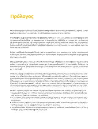 Πρόλογος 
Με ιδιαίτερη χαρά παραδίδουμε σήμερα στον ελληνικό λαό τους Εθνικούς Διατροφικούς Οδηγούς, με την 
ευχή να συνεισφέρουν ουσιαστικά στη διατήρηση και προαγωγή της υγείας του. 
Η διατροφή αναμφισβήτητα αποτελεί έκφραση του πολιτισμού κάθε λαού, επηρεάζει και επηρεάζεται από 
το γεωφυσικό περιβάλλον, την παράδοση και τη θρησκεία του. Η Ελλάδα, με το κλίμα της, την ιδιαίτερη 
γεωφυσική διαμόρφωση, την ενδημική πανίδα και χλωρίδα, και τη μακραίωνη ιστορία της, διαμόρφωσε 
διατροφικό πολιτισμό που αποδείχτηκε εξαιρετικά ευεργετικός για την υγεία του λαού μας και όλων των 
λαών που τον υιοθετούν. 
Στόχος των Εθνικών Διατροφικών Οδηγών είναι να συνεισφέρουν στην προαγωγή της υγείας του ελληνικού 
πληθυσμού, αξιοποιώντας τη διατροφική μας παράδοση και στηριζόμενοι ταυτόχρονα στη σύγχρονη 
επιστημονική γνώση. 
Στον χώρο της δημόσιας υγείας, οι Εθνικοί Διατροφικοί Οδηγοί φιλοδοξούν να συνεισφέρουν σημαντικά στη 
μείωση της συχνότητας των χρόνιων νοσημάτων, όπως οι καρδιοπάθειες, ο σακχαρώδης διαβήτης, τα 
κακοήθη νοσήματα, η παχυσαρκία και σειρά άλλων νοσημάτων που, είτε άμεσα είτε έμμεσα, συνδέονται 
με τη διατροφή. 
Οι Εθνικοί Διατροφικοί Οδηγοί είναι αποτέλεσμα διετούς σκληρής εργασίας πολλών επιστημόνων, που κατά- 
φεραν: α) να μελετήσουν όλη τη σύγχρονη βιβλιογραφία που αφορά τη σχέση της διατροφής με την υγεία, 
β) να αξιοποιήσουν διατροφικές οδηγίες που έχουν εκδοθεί από διεθνείς οργανισμούς και μεγάλο αριθμό 
άλλων χωρών, γ) να αξιοποιήσουν τα τεράστια πλεονεκτήματα του ελληνικού διατροφικού πολιτισμού και 
δ) να αναδείξουν τις διατροφικές επιλογές που υπερέχουν από πλευράς διατροφικής αξίας και ταυτόχρο- 
να είναι προσιτές στον προϋπολογισμό της ελληνικής οικογένειας που σήμερα πλήττεται από την κρίση. 
Οι οκτώ τόμοι της σειράς των Εθνικών Διατροφικών Οδηγών δομούνται ανά τέσσερα ζεύγη και αφορούν: 
• τον γενικό πληθυσμό των ενηλίκων Ελλήνων, αποτελώντας πολύτιμο βοήθημα, ώστε μέσω της διατρο- 
φής να διατηρούν και να προάγουν την υγεία τους, 
• τις Ελληνίδες, στους σημαντικότερους σταθμούς της ζωής τους, όπως η κύηση, η γαλουχία και η εμ- 
μηνόπαυση, 
• τα παιδιά και τους εφήβους, έτσι ώστε η σωματική και πνευματική τους ανάπτυξη να είναι η μέγιστη δυ- 
νατή και η υγεία τους να διασφαλιστεί για ολόκληρη τη ζωή τους, 
• τους ηλικιωμένους, έτσι ώστε να συνεχίσουν να προάγουν την υγεία τους και να διασφαλίζουν τη μέγιστη 
ποιότητα ζωής και την πλέον εφικτή μακροζωία. 
 