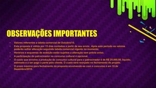 • Valores referentes a tabela comercial de Outubro/15.
• Esta proposta é válida por 15 dias contados a partir de seu envio. Após este período os valores
poderão sofrer alteração seguindo tabela comercial vigente no momento.
• Horários e esquemas de exibição estão sujeitos a alteração sem prévio aviso.
• A participação do patrocinador no concurso cultural é opcional.
• O custo que envolve a produção do concurso cultural para o patrocinador é de R$ 25.000,00, líquido,
estimado e a ser pago a parte pelo cliente. O custo será reorçado no fechamento do projeto.
• O prazo máximo para fechamento da proposta envolvendo-se com o concurso é em 15 de
Dezembro/2015.
OBSERVAÇÕES IMPORTANTES
 