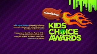 A 29ª edição do KCA, chega à Nickelodeon
com mais música, mais celebridades, mais
diversão e muito mais slime!
Faça parte do Kids Choice Awards 2016 e
conecte-se antecipadamente com a
criançada da Nick através do evento mais
melequento do mundo!
 