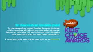 Um show local com relevância global
As crianças escolhem os seus favoritos do mundo do cinema,
música, esportes e televisão em um evento repleto de estrelas.
Sempre com muito slime na transmissão, essa noite é feita pelos
votos das crianças junto com a alta cúpula de Hollywood.
E o mais importante, todos querem saber quem vai ser SLIMADO!
 