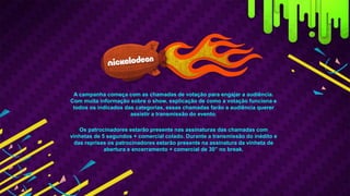 A campanha começa com as chamadas de votação para engajar a audiência.
Com muita informação sobre o show, explicação de como a votação funciona e
todos os indicados das categorias, essas chamadas farão a audiência querer
assistir a transmissão do evento.
Os patrocinadores estarão presente nas assinaturas das chamadas com
vinhetas de 5 segundos + comercial colado. Durante a transmissão do inédito e
das reprises os patrocinadores estarão presente na assinatura da vinheta de
abertura e encerramento + comercial de 30” no break.
 