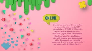 ON LINE
Uma campanha no ambiente on-line
promoverá o microsite do KCA
hospedado no MUNDONICK.com.br.
O microsite terá sessões como:
indicados, jogos, fotos e muito mais.
O patrocinador terá seu logo no
microsite durante toda a campanha,
além de uma entrega de mídia
exclusiva. O pacote ainda inclui mídia
de apoio na Rede Kids & Family.
 