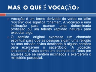 MAS, O QUE É VOCAÇÃO?
 Vocação é um termo derivado do verbo no latim
"vocare" que significa "chamar". A vocação é uma
inclinação para exercer uma determinada
profissão ou um talento (aptidão natural) para
executar algo.
 O sentido original expressa um chamado
espiritual para que as pessoas sigam uma religião
ou uma missão divina destinada a alguns cristãos
para exercerem o sacerdócio. A vocação
sacerdotal é vista como um chamado de Deus por
aqueles que se sentem inclinados a exercerem o
ministério paroquial.
 