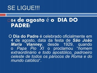 SE LIGUE!!!
04 de agosto é o DIA DO
PADRE!
O Dia do Padre é celebrado oficialmente em
4 de agosto, data da festa de São João
Maria Vianney, desde 1929, quando
o Papa Pio XI o proclamou “homem
extraordinário e todo apostólico, padroeiro
celeste de todos os párocos de Roma e do
mundo católico“.
 
