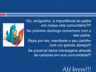 Viu, amiguinho, a importância do padre
em nossa vida comunitária?!!!
No próximo domingo comemore com o
seu padre.
Reze por ele, manifeste o seu carinho
com um grande abraço!!!
Se possível deixe mensagens através
de cartazes em sua comunidade!!!
Até breve!!!
 