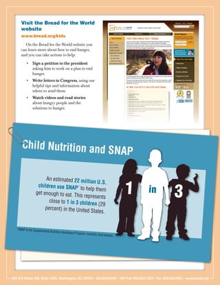 Visit the Bread for the World
      website
      www.bread.org/kids
         On the Bread for the World website you
      can learn more about how to end hunger,
      and you can take actions to help:
          •	 Sign a petition to the president
             asking him to work on a plan to end
             hunger.
          •	 Write letters to Congress, using our
             helpful tips and information about
             where to send them.
          •	 Watch videos and read stories
             about hungry people and the
             solutions to hunger.




       Child Nutrition and
                           SNAP

                      An estimated 22 milli

                                                                                       1
                                              on U.S.

                                                                                                       3
                  children use SNAP* to
                 get enough to eat. Th
                                            help them
                                        is represents
                                                                                           in
                        close to 1 in 3 childr
                                               en (29
                      percent) in the United
                                              States.


   *SNAP is the Supplem
                       ental   Nutrition Assistance Pro
                                                       gram,   formerly food stamps.




425 3rd Street SW, Suite 1200, Washington, DC 20024 • 202.639.9400 • Toll Free 800.822.7323 • Fax 202.639.9401 • www.bread.org
 
