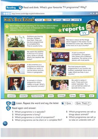 9% Read and think. W hat’s your favourite TV programme? Why?
reports
Cartoons are moving
pictures. Children
love them. They can
be short programmes
or complete films.
They're usually funny.
We watch the weather
to find out if it is sunny,
rainy, windy or cloudy.
What's the weather like
today?
The news is about all the things
which happen in the world. It is on
the television every day. What time
is the news on in your country?
A quiz is a kind of
competition. One person
asks others lots of different
questions. The winner is the
person with most points.
□ x . http://www.cambridge.org/elt/kidsbox/ezine
home -fi- re p o rts ^ games world email $
Most children love watching TV. So today's ezine is about
^ television. There are lots of channels on TV and many
different kinds of programmes. *
A documentary is a
programme which tells
us about our world. It
can be about animals,
history or geography.
A comedy is a funny
programme which
makes us laugh. What's
your favourite comedy?
The most popular sports
programmes in our country are
football, basketball, tennis and
rugby. What are they in your
country?
ж анииЮ№ИаШВИЦМЫШ1ИM l— Ш
"IIM H I1
1
Hlli i l lil HIlilllllllilHW
L,,, H I U
—
We watch a series in
parts. These parts are
called 'episodes'. You
can sometimes watch an
episode every day.
(Q uiz. That’s T .)
Read again and answer.
1 Which programme is in episodes?
2 Which programme is funny?
3 Which programme is a kind of competition?
4 Which programme can be short or a complete film?
5 Which programme can tell us
things about animals?
6 Which programme can tell us
to take an umbrella with us?
 