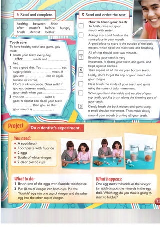 i v /
> *<
___________
if Read and complete.
healthy between finish
a fte r mustn’t before hungry
brush dentist better
Tooth care
To have healthy teeth and gums, you
must:
1 brush your teeth every day
_P_fter______ meals a n d _____________
bed.
2 eat a good diet. Y ou____________ eat
sugary foods____________ meals. If
you a re ____________ , eat an apple,
banana or carrot.
Don’t drink lemonade. Drink milk! If
you eat between m eals,____________
your teeth when y o u ____________ .
3 visit th e ____________ twice a
year. A dentist can clean your teeth
____________ than you, so that
your mouth is ________
_
Project
5 Read and order the text
H ow to brush your teeth
To finish, rinse out your
mouth with water.
Always start and finish in the
same place in your mouth.
A good place to start is the outside of the back
molars, which need the most time and brushing.
All of that should take tw o minutes.
Brushing your teeth is very
im portant. It cleans your teeth and gums, and
helps against cavities.
Then repeat all of this on your bottom teeth.
Lastly, don’t forget the top of your mouth and
your tongue.
Next brush the inside of your teeth and gums
using the same circular movement.
W hen you finish the inside and outside of your
top teeth, quickly brush along the chewing part of
your teeth.
Gently brush the back molars and gums using
a small circular movement. Then move slowly
around your mouth brushing all your teeth.
m
Do a dentist’s experiment.
You need:
• A toothbrush
• Toothpaste with fluoride
• 2 eggs
• Bottle of white vinegar
• 2 clear plastic cups
What to do:
1 Brush one of the eggs with fluoride toothpaste.
2 Put 10 cm of vinegar into both cups. Put the
‘fluoride’ egg into one cup of vinegar and the other
egg into the other cup of vinegar.
What happens:
One egg starts to bubble as the vinegar
(an acid) attacks the minerals in the egg
shell. Which egg do you think is going to
start to bubble?
 