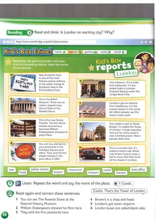 London
This is the new Globe
Theatre. The first Globe
theatre was famous
because William
Shakespeare showed his
plays there.
This castle is next to Tower
Bridge. It's called the Tower
of London. It looks beautiful
now but for many years it
was a terrible prison. Many
people died here.
You can buy stamps for
your postcards in the
Trafalgar Square post
office. They sold the first
sticker stamps in this
post office in 2001.
This is a London taxi. It's
called a black cab. Black
cab drivers have to pass a
test to show that they know
all the streets in London.
This is the British
Museum. There are six
million objects here.
One of them is The
Rosetta Stone.
London's got six airports.
This is Heathrow. It is the
busiest airport in the world
64 million people use this
airport every year!
8 J Read and think. Is London an exciting city? Why?
■ I
□ x http://www.cambridge.org/elt/kidsbox/ezine
games world email
home ffr reports
Kid's Box
wгеооГ
Yesterday we went to London and saw
a lot of interesting places. Here are some
of our photos.
New Scotland Yard
is one of the most
famous police stations
in the world. A king of
Scotland lived in the
first Scotland Yard.
This is Brown s. It s a hotel
and restaurant. It's the
oldest hotel in London.
Rudyard Kipling wrote The
Jungle Book here.
post office
station castle
taxi restaurant
theatre
museum
Listen. Repeat the word and say the name of the place. &
►
) 1 Castle.
Read again and correct these sentences.
1 You can see The Rosetta Stone at the
Natural History Museum.
2 W illiam Shakespeare showed his films here.
3 They sold the first postcards here.
( Castle. That’s the Tower of London.)
U Brown’s is a shop and hotel.
5 London’s got seven airports.
6 London buses are called black cabs.
 