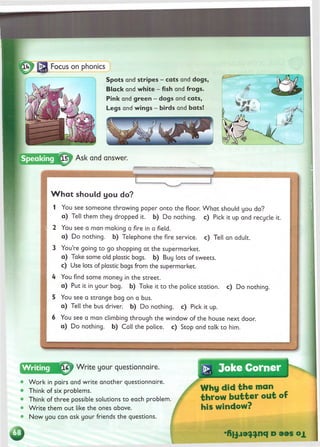 Spots and stripes - cats and dogs,
B lack and w h ite - fish and frogs.
Pink and green - dogs and cats,
Legs and w ings - birds and bats!
Ask and answer.
W h a t should you do?
1 You see someone throwing paper onto the floor. W hat should you do?
a ) Tell them they dropped it. b) Do nothing, c) Pick it up and recycle it.
2 You see a man making a fire in a field.
a ) Do nothing, b) Telephone the fire service, c) Tell an adult.
3 You’re going to go shopping at the supermarket.
a ) Take some old plastic bags, b) Buy lots of sweets,
c) Use lots of plastic bags from the supermarket.
4 You find some money in the street.
a ) Put it in your bag. b) Take it to the police station, c) Do nothing.
5 You see a strange bag on a bus.
a ) Tell the bus driver, b) Do nothing, c) Pick it up.
6 You see a man climbing through the window of the house next door,
a ) Do nothing, b) Call the police, c) Stop and talk to him.
£7 W rite your questionnaire.
W ork in pairs and w rite another questionnaire.
Think of six problems.
Think of three possible solutions to each problem.
W rite them out like the ones above.
Now you can ask your friends the questions.
•>
, Joke Corner
Why did the man
throw butter out of
his window?
* К ц л э ^ ^ n q d o x
 