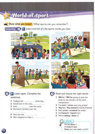 Show what you know! W hat sports can you remember?
2
5
: Listen and tick ( /) the sports words you hear.
sentences.
1 Today’s th e ___________ prize day.
2 Good luck in the race,___________
3 He’s ___________ over the sand.
Ц He hasn’t climbed over the
5 He’s lost th e ________
6 He’s stopped to help a
Read and choose the right words.
1 W e ’re / W e ’ve going to give the
prize to the winners of the ezine
competition.
2 I’ve e v e r / n ev er won any prizes!
3 Y o u ’ve / You h a v e n ’t nearly finished!
U He’s cross / crossed the water.
5 He h a v e n ’t / h asn ’t lost.
6 W e’ve doing / d o n e it!
О L O O K >
Л Wp’v*»Hon
W e’ve done it.
He hasn’t lost.
H ave you ever won a prize?
 