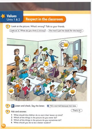 J Values
Units 1 & 2 Respect in the classroom
Look at the picture. W hat’s wrong? Talk to your friends.
Look at ‘a’. W hat do you think is wrong?) ( She hasn’t got her book for the lesson.)
1 W hat should the children do to start their lesson on time?
2 Which of the things in the picture do you never do?
3 Which of the things in the picture do you sometimes do?
U W hat should you do to be a better student?
 
