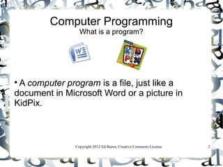 Computer Programming
                 What is a program?





 A computer program is a file, just like a
document in Microsoft Word or a picture in
KidPix.



               Copyright 2012 Ed Burns, Creative Commons License   2
 