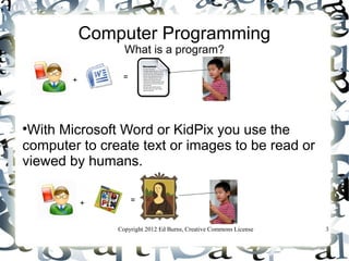 Computer Programming
                  What is a program?

        +        =





 With Microsoft Word or KidPix you use the
computer to create text or images to be read or
viewed by humans.

            +        =


                Copyright 2012 Ed Burns, Creative Commons License   3
 