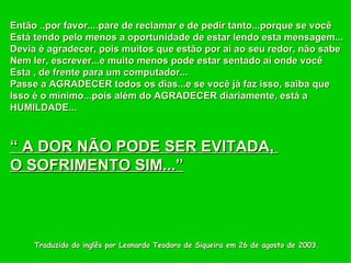 Traduzido do inglês por Leonardo Teodoro de Siqueira em 26 de agosto de 2003. Então ..por favor....pare de reclamar e de pedir tanto...porque se você  Está tendo pelo menos a oportunidade de estar lendo esta mensagem... Devia é agradecer, pois muitos que estão por aí ao seu redor, não sabe Nem ler, escrever...e muito menos pode estar sentado aí onde você Esta , de frente para um computador... Passe a AGRADECER todos os dias...e se você já faz isso, saiba que  Isso é o mínimo...pois além do AGRADECER diariamente, está a  HUMILDADE...  “  A DOR NÃO PODE SER EVITADA,  O SOFRIMENTO SIM...” 