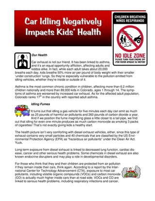 Car Idling Negatively
       Impacts Kids’ Health

             Our Health

             Car exhaust is not our friend. It has been linked to asthma,
             and it’s an equal opportunity affliction, affecting adults and
             kiddos alike. In fact, while each adult takes about 20,000
breaths each day, kids breathe 50% more air per pound of body weight with their smaller
‘under construction’ lungs. So they’re especially vulnerable to the pollution emitted from
idling vehicles, whether they’re inside or outside of it.

Asthma is the most common chronic condition in children, affecting more than 6.2 million
children nationally and more than 89,000 kids in Colorado, ages 1 through 14. The symp-
toms of asthma are worsened by increased car exhaust. As for the affected adult population,
Colorado ranks 17th in the country with reported adult asthma.

            Idling Fumes

              It turns out that idling a gas vehicle for five minutes each day can emit as much
              as 25 pounds of harmful air pollutants and 260 pounds of carbon dioxide a year.
              And if we position the fume magnifying glass a little closer to a tail pipe, we find
out that idling for even one minute produces as much carbon monoxide as smoking 3 packs
of cigarettes! That’s not exactly giving kids a healthy start.

The health picture isn’t very comforting with diesel exhaust vehicles, either, since this type of
exhaust contains very small particles and 40 chemicals that are classified by the US Envi-
ronmental Protection Agency (EPA) as “hazardous air pollutants” under the Clean Air Act.
Yuck.

Long-term exposure from diesel exhaust is linked to decreased lung function, cardiac dis-
ease, cancer and other serious health problems. Some chemicals in diesel exhaust are also
known endocrine disrupters and may play a role in developmental disorders.

For those who think that they and their children are protected from air pollution
if they remain inside their cars, think again. According to a report by the Inter-
national Center for Technology Advancement (CTA), exposure to most car
pollutants, including volatile organic compounds (VOCs) and carbon monoxide
(CO) is actually much higher inside cars than at road side. VOCs and CO are
linked to serious health problems, including respiratory infections and cancer,
 
