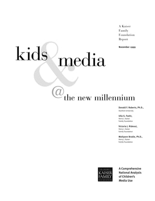 kids
@the new millennium
media
A Kaiser
Family
Foundation
Report
November 1999
A Comprehensive
National Analysis
of Children’s
Media Use
Donald F. Roberts, Ph.D.,
Stanford University
Ulla G. Foehr,
Henry J. Kaiser
Family Foundation
Victoria J. Rideout,
Henry J. Kaiser
Family Foundation
Mollyann Brodie, Ph.D.,
Henry J. Kaiser
Family Foundation
 
