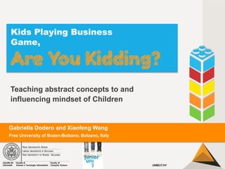 Kids Playing Business
Game,

Teaching abstract concepts to and
influencing mindset of Children

Gabriella Dodero and Xiaofeng Wang
Free University of Bozen-Bolzano, Bolzano, Italy

 