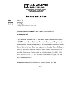 PRESS RELEASE
Date: June 2015
Release: Immediate
Contact: Scott Allen
scott@kalamazooindustries.com
Kalamazoo Industries DS12V disc sander has vacuum base
for dust collection
The Kalamazoo Industries DS12V disc sander has an enclosed base housing a
100 CFM vacuum dust collector to help contain abrasive particles produced
during sanding. This can greatly improve the environmental conditions inside a
shop. A door in the base allows easy access to the cloth bag filter, which can be
removed, shaken out and easily replaced. Other features include a steel work
table that tilts down to 45 degrees and up to 90 degrees, a 1 HP, 1 PH 110V
direct drive motor, and a 12-inch diameter disc holder that accepts peel and
stick PSA abrasive discs.
All Kalamazoo Industries machines are manufactured in the USA.
# # #
 