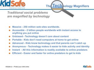 Traditional social problems are magnified by technologyMassive - 250 million web sites worldwide.Accessible - 2 billion people worldwide with instant access to anything you put onlineUnbiased - Technology doesn’t care about contentPortable - Kids don’t need computers at home to get online Advanced - Kids know technology and that parents can’t catch upAnonymous - Technology makes it easier to hide activity and identityInstant  - All this information is readily available to online predatorsEfficient - Easier and faster for online predators to get to kidsThe Technology Magnifiers