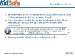 Some Basic FactsThe Internet is a two way street. You can get information or give it. Once you give it, there’s no taking it back. Next, there is no such thing as age verification online. When required, give an age, any age, and you’ve satisfied the requirement.You can operate with almost complete anonymity.The U.S. Supreme Court refused to resurrect a law requiring Web sites containing "material harmful to minors" to restrict access based on age.	(IDG News Service , 2009)