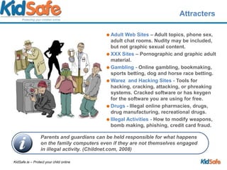 AttractersAdult Web Sites – Adult topics, phone sex, adult chat rooms. Nudity may be included, but not graphic sexual content.XXX Sites – Pornographic and graphic adult material. Gambling - Online gambling, bookmaking, sports betting, dog and horse race betting.Warez  and Hacking Sites - Tools for hacking, cracking, attacking, or phreaking systems. Cracked software or has keygen for the software you are using for free.Drugs - Illegal online pharmacies, drugs, drug manufacturing, recreational drugs.Illegal Activities - How to modify weapons, bomb making, phishing, credit card fraud. Parents and guardians can be held responsible for what happens on the family computers even if they are not themselves engaged in illegal activity. (Childnet.com, 2008)