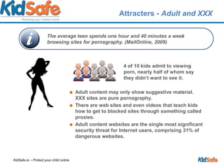 Attracters - Adult and XXX4 of 10 kids admit to viewing porn, nearly half of whom say they didn’t want to see it. Adult content may only show suggestive material. XXX sites are pure pornography.There are web sites and even videos that teach kids how to get to blocked sites through something called proxies.Adult content websites are the single most significant security threat for Internet users, comprising 31% of dangerous websites.The average teen spends one hour and 40 minutes a week browsing sites for pornography. (MailOnline, 2009)