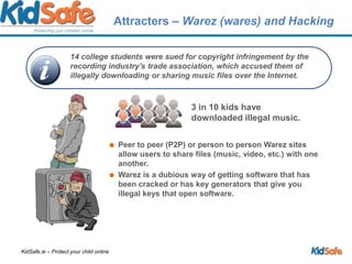 Attracters – Warez (wares) and Hacking3 in 10 kids have downloaded illegal music.Peer to peer (P2P) or person to person Warez sites allow users to share files (music, video, etc.) with one another. Warez is a dubious way of getting software that has been cracked or has key generators that give you illegal keys that open software.14 college students were sued for copyright infringement by the recording industry's trade association, which accused them of illegally downloading or sharing music files over the Internet. 
