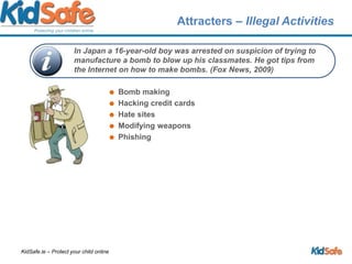 Attracters – Illegal Activities Bomb makingHacking credit cardsHate sitesModifying weaponsPhishingIn Japan a 16-year-old boy was arrested on suspicion of trying to manufacture a bomb to blow up his classmates. He got tips from the Internet on how to make bombs. (Fox News, 2009)