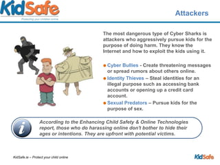 AttackersThe most dangerous type of Cyber Sharks is attackers who aggressively pursue kids for the purpose of doing harm. They know the Internet and how to exploit the kids using it.Cyber Bullies - Create threatening messages or spread rumors about others online. Identity Thieves – Steal identities for an illegal purpose such as accessing bank accounts or opening up a credit card account.Sexual Predators – Pursue kids for the purpose of sex.According to the Enhancing Child Safety & Online Technologies report, those who do harassing online don't bother to hide their ages or intentions. They are upfront with potential victims. 
