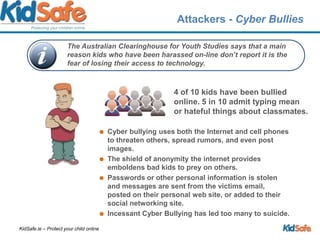 Attackers - Cyber Bullies 4 of 10 kids have been bullied online. 5 in 10 admit typing mean or hateful things about classmates.Cyber bullying uses both the Internet and cell phones to threaten others, spread rumors, and even post images. The shield of anonymity the internet provides emboldens bad kids to prey on others. Passwords or other personal information is stolen and messages are sent from the victims email, posted on their personal web site, or added to their social networking site. Incessant Cyber Bullying has led too many to suicide.The Australian Clearinghouse for Youth Studies says that a main reason kids who have been harassed on-line don’t report it is the fear of losing their access to technology.