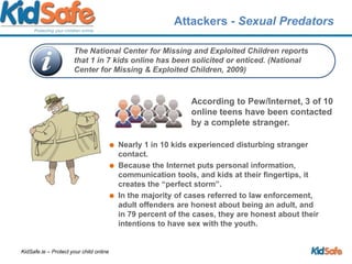 Attackers - Sexual PredatorsAccording to Pew/Internet, 3 of 10 online teens have been contacted by a complete stranger.Nearly 1 in 10 kids experienced disturbing stranger contact. Because the Internet puts personal information, communication tools, and kids at their fingertips, it creates the “perfect storm”.In the majority of cases referred to law enforcement, adult offenders are honest about being an adult, and in 79 percent of the cases, they are honest about their intentions to have sex with the youth.The National Center for Missing and Exploited Children reports that 1 in 7 kids online has been solicited or enticed. (National Center for Missing & Exploited Children, 2009)