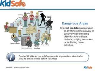 Dangerous AreasInternet predators are anyone or anything online actively or passively disseminating objectionable or illegal material, preying on surfers, or facilitating these activities.7 out of 10 kids do not tell their parents or guardians about what they do online unless asked. (McAfee)