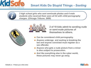 Smart Kids Do Stupid Things - Sexting2 of 10 kids admit to sending nude or semi-nude pictures of themselves to others. Can be considered child pornography. Anyone underage  and sexting is breaking the law and anyone convicted must register as a sex offender. Anyone who gets a nude picture from a minor is also subject to prosecution.And like everything else in the cyber world, these pictures may never go away. 3 high school girls who sent seminude photos and 4 male students who received them were all hit with child pornography charges. (Chicago Tribune, 2009)