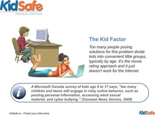 The Kid FactorToo many people posing solutions for this problem divide kids into convenient little groups, typically by age. It’s the movie rating approach and it just doesn’t work for the Internet. A Microsoft Canada survey of kids age 9 to 17 says, "too many children and teens still engage in risky online behavior, such as posting personal information, accessing adult sexual material, and cyber bullying.” (Canwest News Service, 2009)